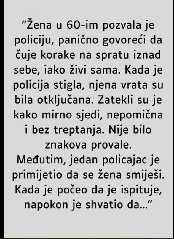 “Žena u 60-im pozvala je policiju, panično govoreći da čuje korake na spratu iznad sebe, iako živi sama. Kada je policija stigla, njena vrata su bila otključana. Zatekli su je kako mirno sjedi, nepomična i bez treptanja. Nije bilo znakova provale.  Međutim, jedan policajac je primijetio da se žena smiješi. Kada je počeo da je ispituje, napokon je shvatio da….  NASTAVAK U KOMENTARU 📌